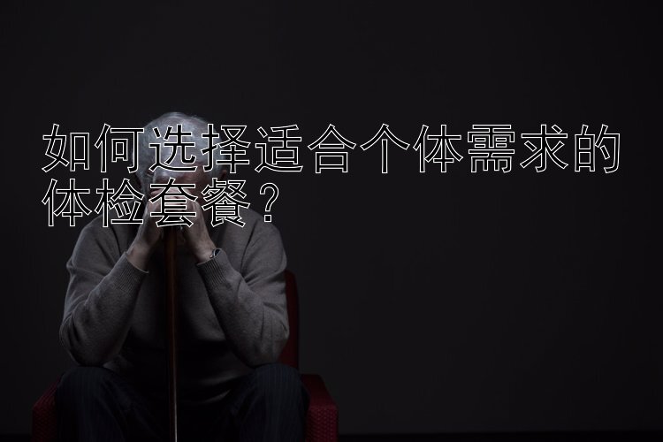 如何选择适合个体需求的体检套餐？