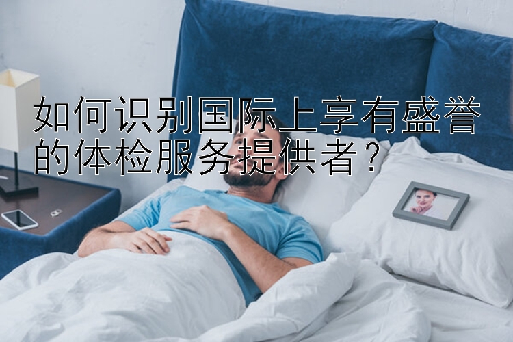 如何识别国际上享有盛誉的体检服务提供者？