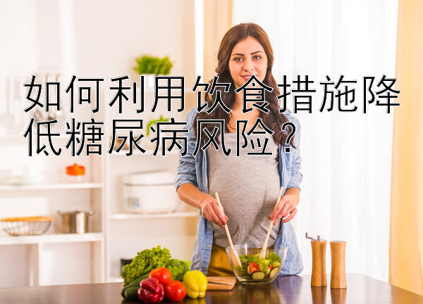 如何利用饮食措施降低糖尿病风险？