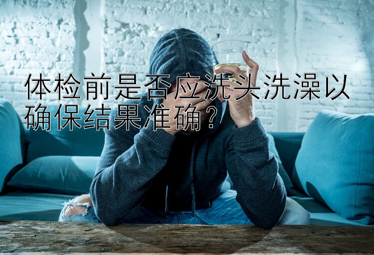 体检前是否应洗头洗澡以确保结果准确？