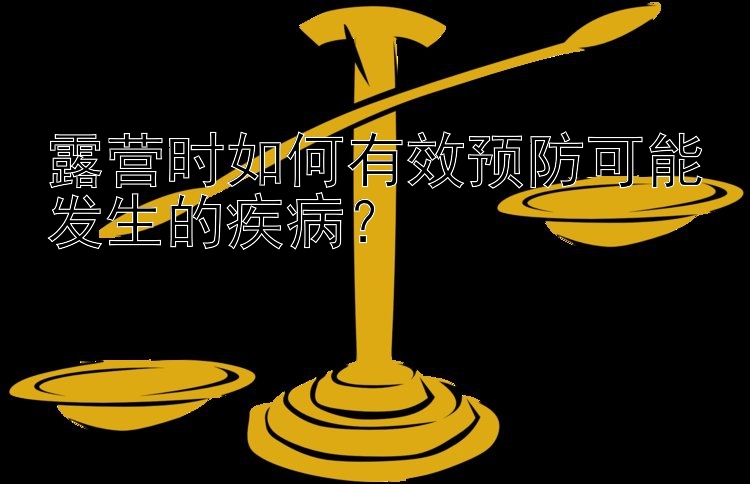 露营时如何有效预防可能发生的疾病？