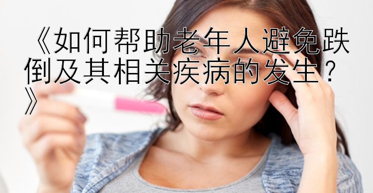 《如何帮助老年人避免跌倒及其相关疾病的发生？》