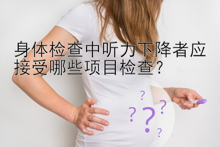 身体检查中听力下降者应接受哪些项目检查？