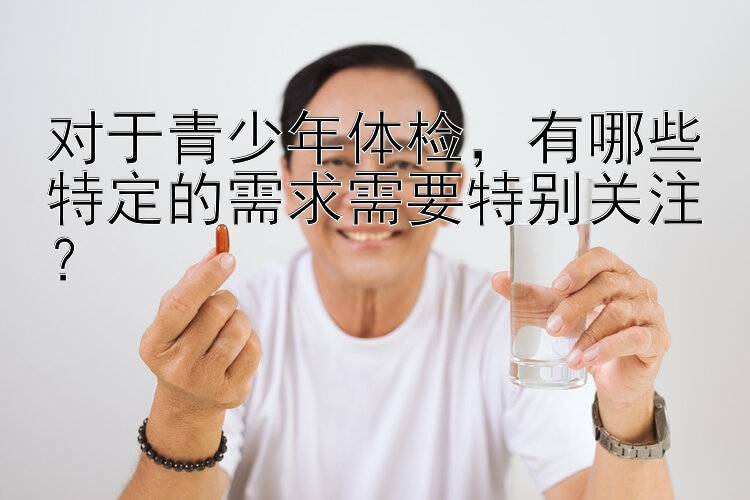 对于青少年体检，有哪些特定的需求需要特别关注？