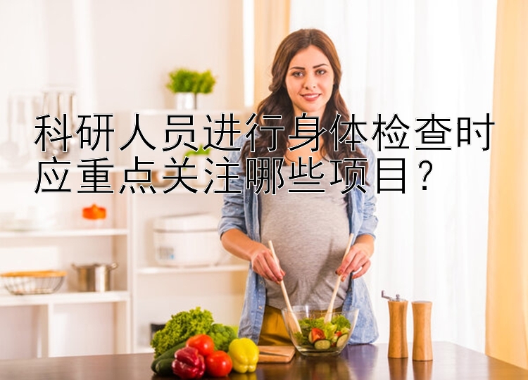 科研人员进行身体检查时应重点关注哪些项目？