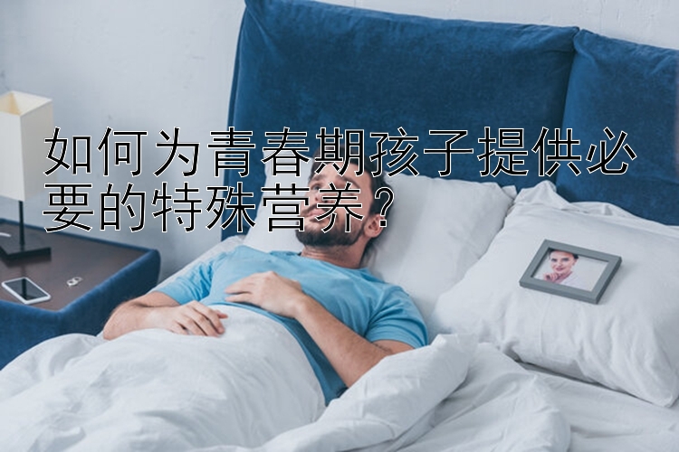 如何为青春期孩子提供必要的特殊营养？