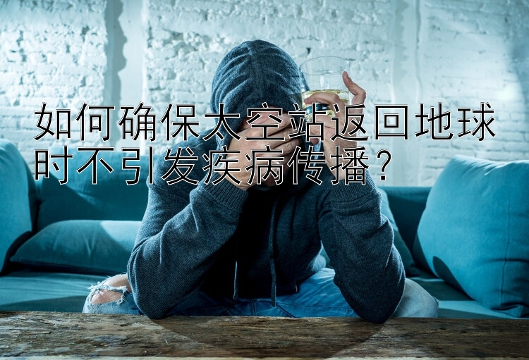 如何确保太空站返回地球时不引发疾病传播？