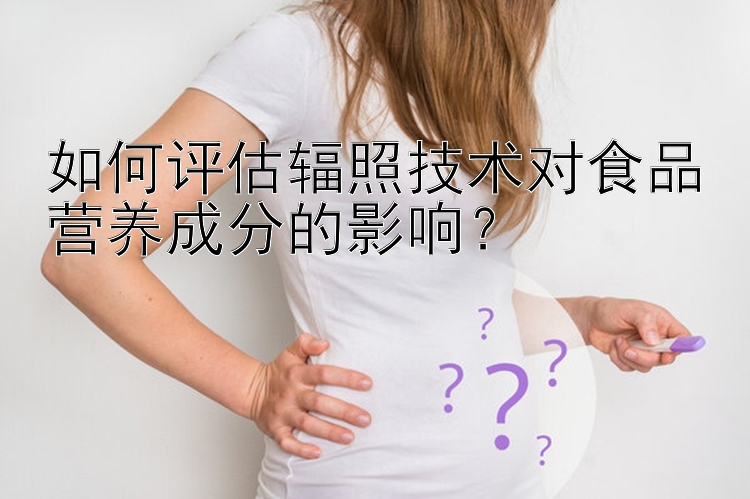 如何评估辐照技术对食品营养成分的影响？