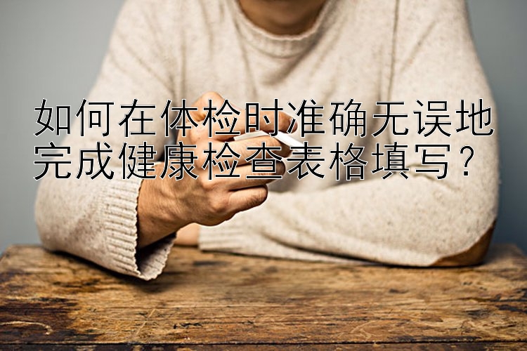 如何在体检时准确无误地完成健康检查表格填写？