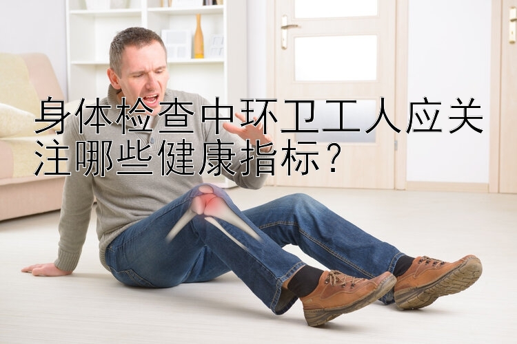 身体检查中环卫工人应关注哪些健康指标？