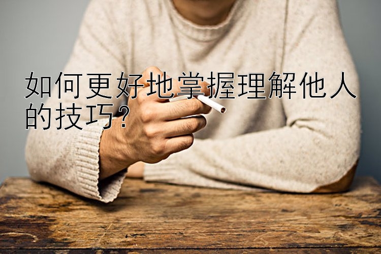 如何更好地掌握理解他人的技巧？