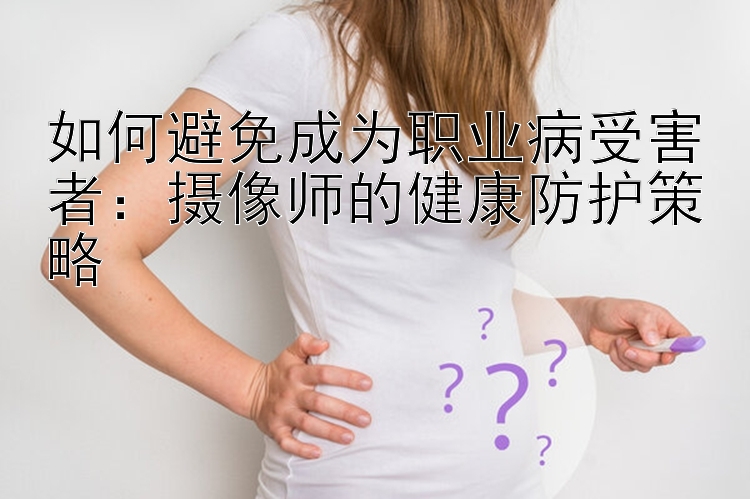 如何避免成为职业病受害者：摄像师的健康防护策略