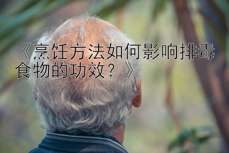 《烹饪方法如何影响排毒食物的功效？》