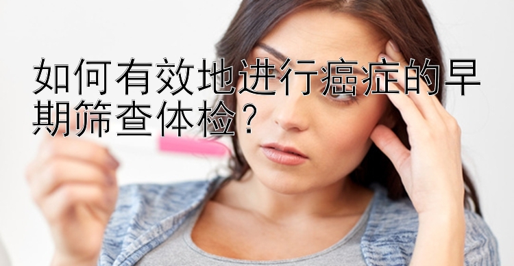 如何有效地进行癌症的早期筛查体检？