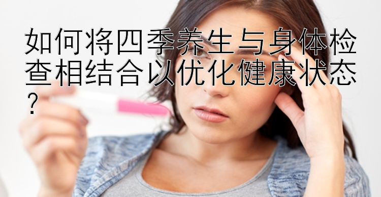 如何将四季养生与身体检查相结合以优化健康状态？