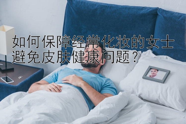 如何保障经常化妆的女士避免皮肤健康问题？