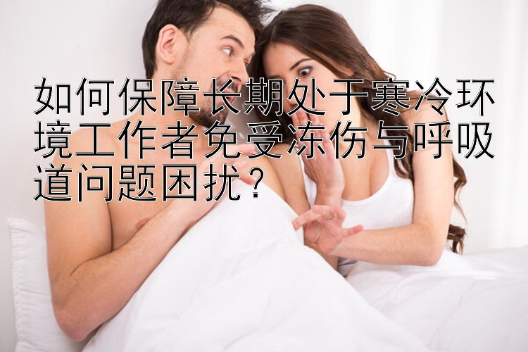 如何保障长期处于寒冷环境工作者免受冻伤与呼吸道问题困扰？