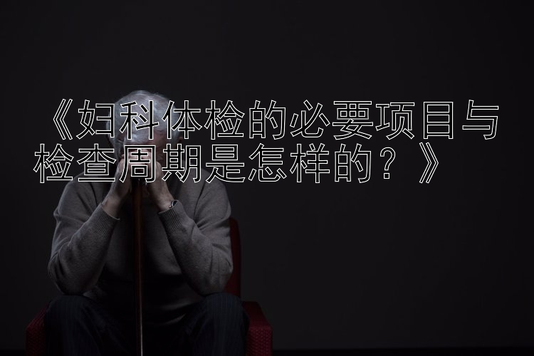 《妇科体检的必要项目与检查周期是怎样的？》