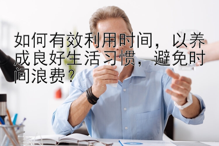 如何有效利用时间，以养成良好生活习惯，避免时间浪费？