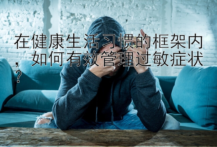 在健康生活习惯的框架内，如何有效管理过敏症状？