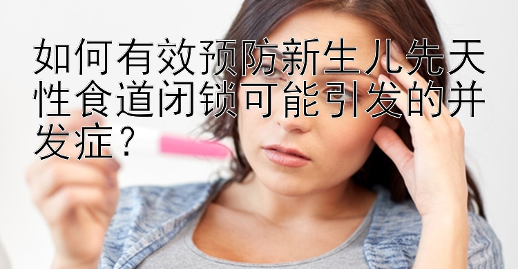 如何有效预防新生儿先天性食道闭锁可能引发的并发症？