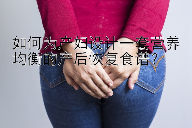 如何为产妇设计一套营养均衡的产后恢复食谱？