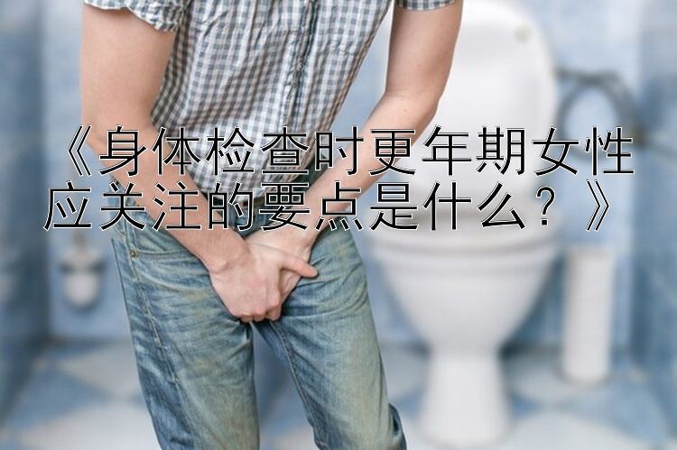 《身体检查时更年期女性应关注的要点是什么？》