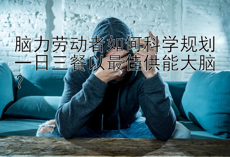 脑力劳动者如何科学规划一日三餐以最佳供能大脑？