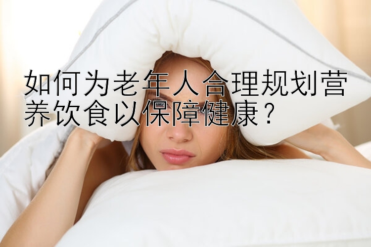 如何为老年人合理规划营养饮食以保障健康？