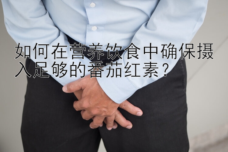 如何在营养饮食中确保摄入足够的番茄红素？