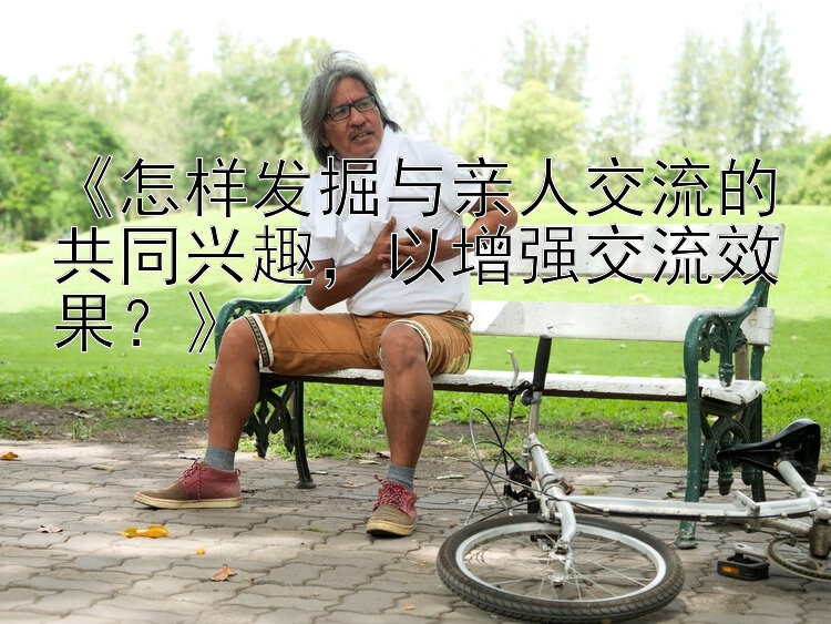 《怎样发掘与亲人交流的共同兴趣，以增强交流效果？》