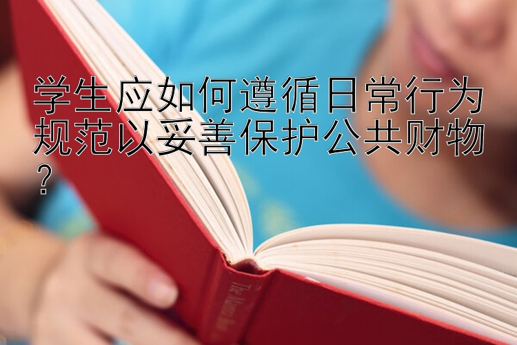 学生应如何遵循日常行为规范以妥善保护公共财物？