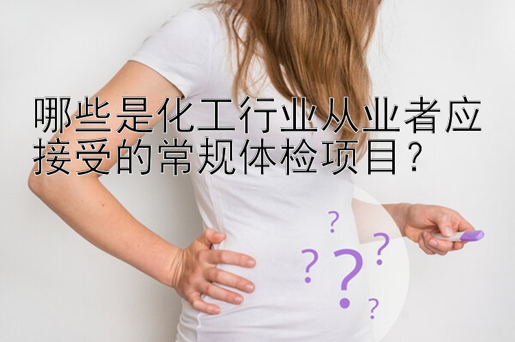 哪些是化工行业从业者应接受的常规体检项目？