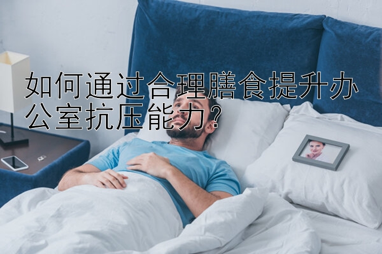 如何通过合理膳食提升办公室抗压能力？