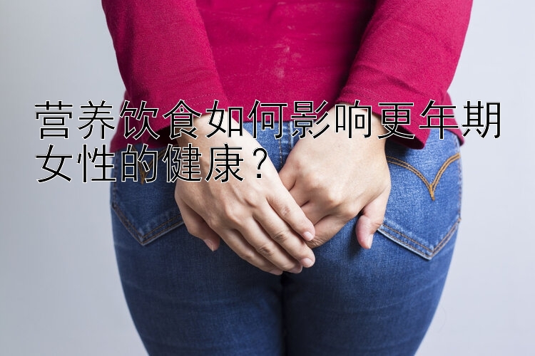 营养饮食如何影响更年期女性的健康？