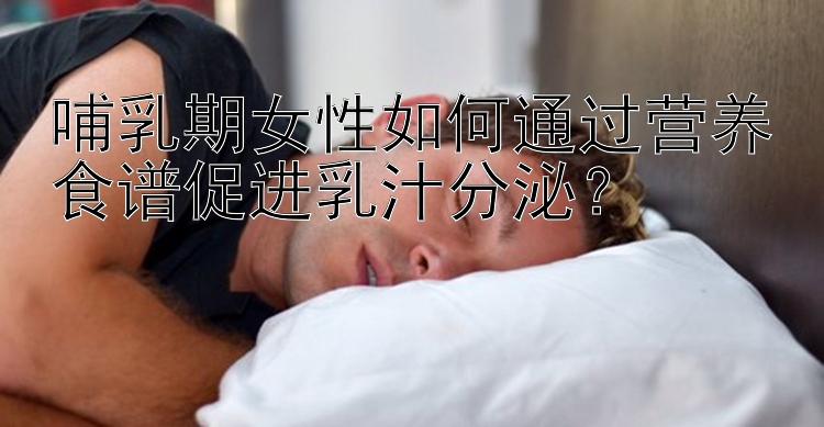 哺乳期女性如何通过营养食谱促进乳汁分泌？