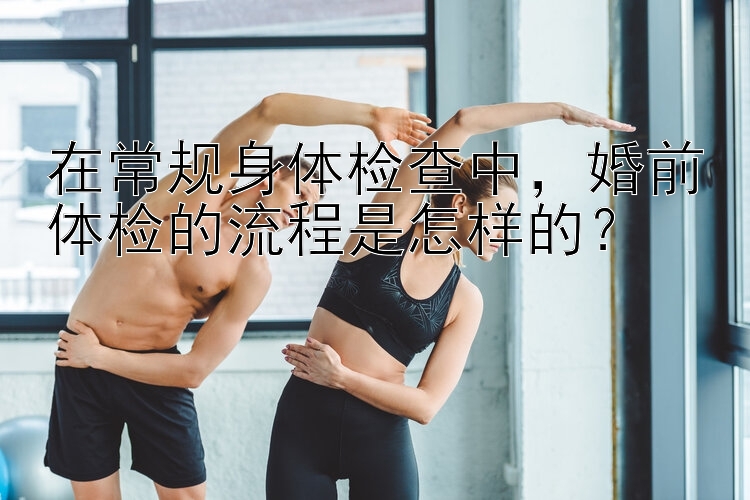 在常规身体检查中，婚前体检的流程是怎样的？