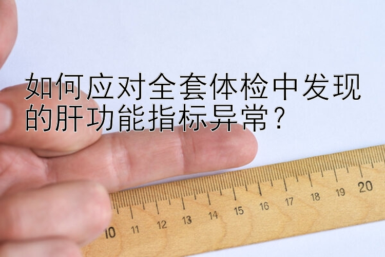 如何应对全套体检中发现的肝功能指标异常？