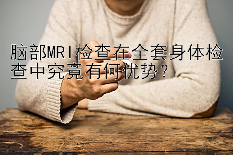 脑部MRI检查在全套身体检查中究竟有何优势？