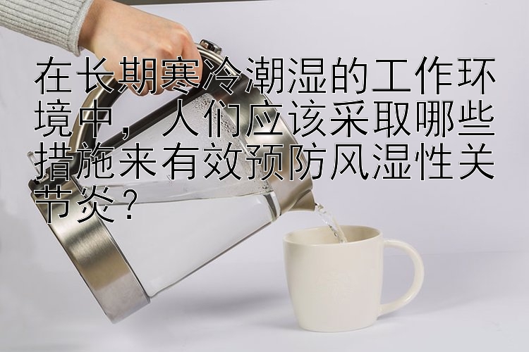 在长期寒冷潮湿的工作环境中，人们应该采取哪些措施来有效预防风湿性关节炎？