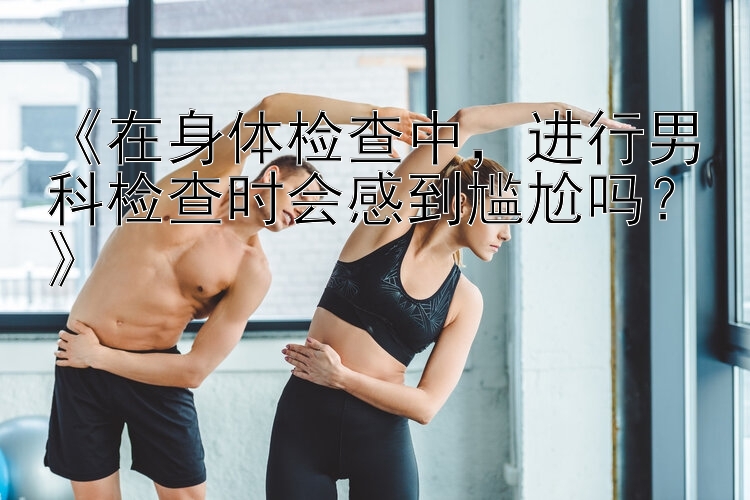 《在身体检查中，进行男科检查时会感到尴尬吗？》