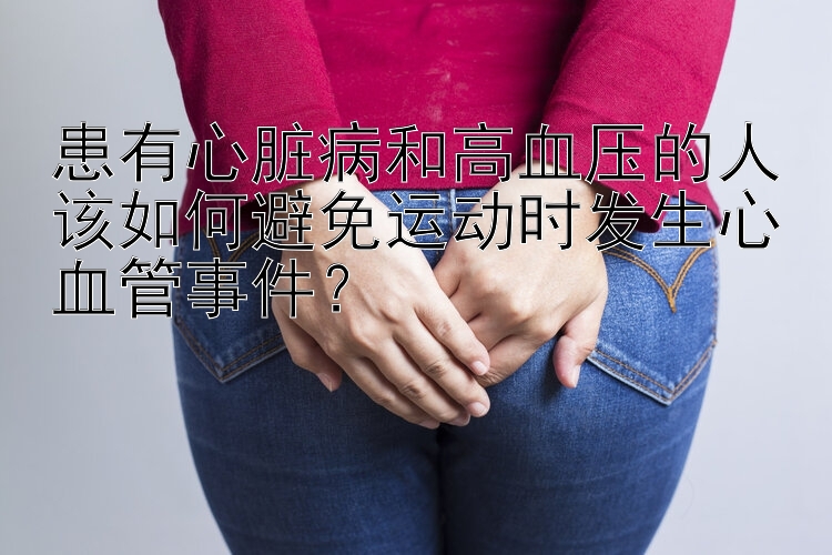 患有心脏病和高血压的人该如何避免运动时发生心血管事件？