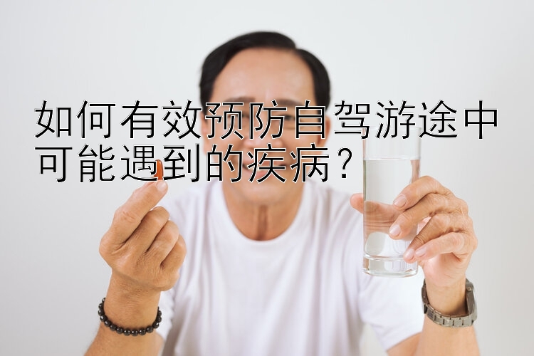 如何有效预防自驾游途中可能遇到的疾病？