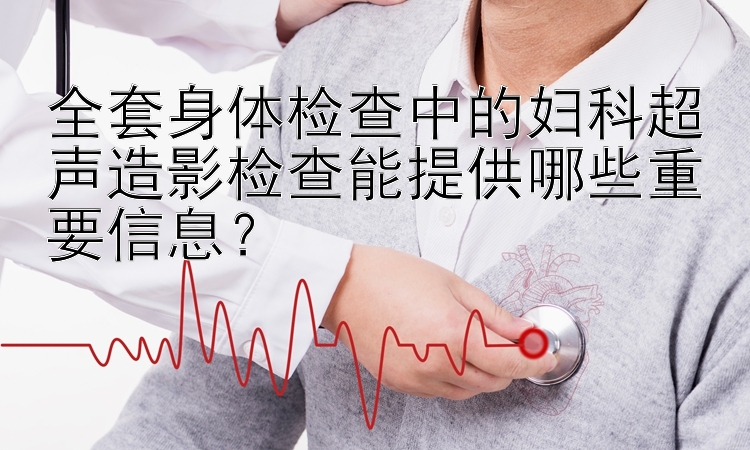 全套身体检查中的妇科超声造影检查能提供哪些重要信息？