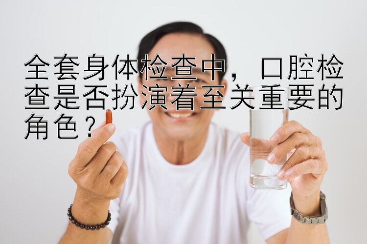 全套身体检查中，口腔检查是否扮演着至关重要的角色？