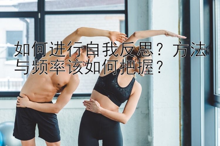 如何进行自我反思？方法与频率该如何把握？