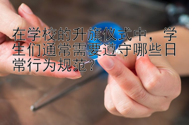 在学校的升旗仪式中，学生们通常需要遵守哪些日常行为规范？