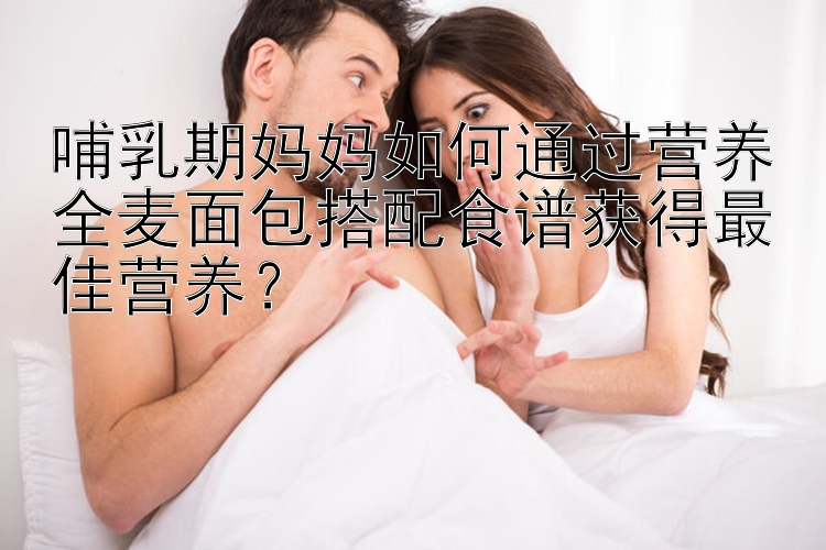 哺乳期妈妈如何通过营养全麦面包搭配食谱获得最佳营养？