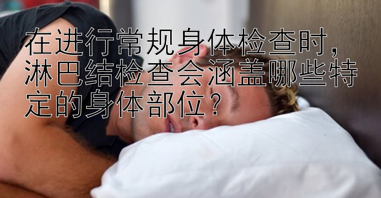 在进行常规身体检查时，淋巴结检查会涵盖哪些特定的身体部位？