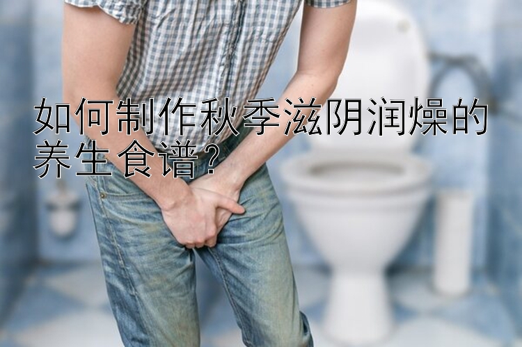 如何制作秋季滋阴润燥的养生食谱？